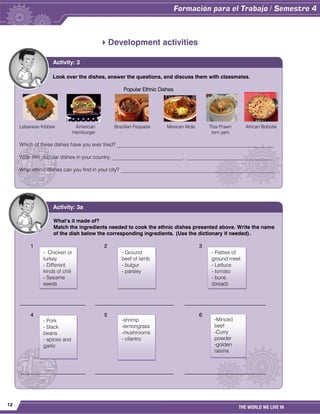 12
THE WORLD WE LIVE IN
Development activities
Look over the dishes, answer the questions, and discuss them with classmates.
Popular Ethnic Dishes
Lebanese Kibbee American Brazilian Feijoada Mexican Mole Thai Prawn African Bobotie
Hamburger tom yam
Which of these dishes have you ever tried? ____________________________________________________________
Write two popular dishes in your country: ___________________________, _________________________________
What ethnic dishes can you find in your city? ___________________________________________________________
Activity: 3
What’s it made of?
Match the ingredients needed to cook the ethnic dishes presented above. Write the name
of the dish below the corresponding ingredients. (Use the dictionary if needed).
1 2 3
_________________________ ______________________________ _______________________________
4 5 6
_________________________ ______________________________ _______________________________
Activity: 3a
- Chicken or
turkey
- Different
kinds of chili
- Sesame
seeds
- Ground
beef of lamb
- bulgur
- parsley
- Patties of
ground meet
- Lettuce
- tomato
- buns
(bread)
-shrimp
-lemongrass
-mushrooms
- cilantro
-Minced
beef
-Curry
powder
-golden
raisins
- Pork
- black
beans
- spices and
garlic
 