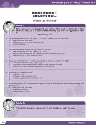 120 KNOW HOW OF TECHNOLOGY
Didactic Sequence 1.
Speculating about...
Start up Activities
Team work. Answer and discuss with your partners. What would you do in each of these
situations? Circle a, b or c. If you would do something else, write your suggestions in letter
d.
What would you do?
1 If your doctor just told you that you have a month to live, how would you use the time left?
a) I would travel around the world.
b) I would spend all my money in helping the poor.
c) I would give all away.
d) ___________________________________________________________________________________________
2. If you saw a classmate stealing at school, would you report it?
a) I would immediately report it at the principal‟s office.
b) I would talk with the classmate and persuade him/her to return what was stolen.
c) I would tell him/her to share what was stolen.
d) ____________________________________________________________________________________________
3. If you were invited to a friend‟s house for dinner and they served your least favorite food?
a) I would tell my friend that I don‟t like the food.
b) I would tell my friend‟s mother that the doctor said that is bad for my health.
c) I would call a pet under the table and give the food little by little.
d) ____________________________________________________________________________________________
4. If your cell phone fell into the toilet?
a) I would live it there.
b) I would wear a glove and take it out.
c) I would ask my younger brother to take it out.
d) ____________________________________________________________________________________________
5. If a classmate asked you for an answer to a question during an exam while the teacher was not looking, what
would you do?
a) I would tell him/her the answer.
b) I would tell the teacher.
c) I would do as I didn‟t hear.
d. ____________________________________________________________________________________________
Activity: 1
Find out which choice was most popular for each situation and report it in class.
Activity: 1a
 