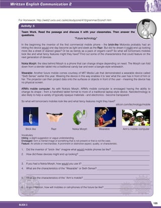 125
BLOCK 3
For Homework: http://web2.uvcs.uvic.ca/elc/studyzone/410/grammar/2cond1.htm
Team Work. Read the passage and discuss it with your classmates. Then answer the
questions.
“Future technology”
In the beginning the inventor of the first commercial mobile phone - the brick-like Motorola probably had an
inkling the device would one day become as light and sleek as the Razr. But did he dream it might end up looking
more like a sheet of stained glass? Or be as bendy as a pack of origami card? So what will tomorrow's mobiles
look like and what fancy features might they have? Find out some of the characteristics that could feature on the
next generation of devices.
Nokia Morph: the idea behind Morph is a phone that can change shape depending on need. The Morph can fold
down from a slender tablet into a traditional candy bar and even a bangle-style wristwatch.
Wearable: Another future mobile comes courtesy of MIT Media Lab that demonstrated a wearable device called
“Sixth Sense” earlier this year. Wearing the device in this way enables it to 'see' what the user has in front of him or
her. The projector can then project data onto the surfaces or objects in front of the user - meaning the device has
no physical screen.
ARM's mobile computer: As with Nokia's Morph, ARM's mobile computer is envisaged having the ability to
change its shape - from a handheld tablet format to more of a traditional laptop-style device. Nanotechnology is
also likely to help a variety of typically opaque materials - and electronics - become transparent.
So what will tomorrow's mobiles look like and what fancy features might they have?
silicon.com/technology/mobile
Brick like Razr Nokia Morph Wearable Arm‟s mobile computer
Vocabulary
Inkling: a slight suggestion or vague understanding.
Envisaged: form a mental image of something that is not present or that is not the case.
Feature: An article or merchandise. A prominent or distinctive aspect, quality, or characteristic.
1. Did the inventor of “brick- like” imagine what would mobile phones be like? _____________________________
2. How did these devices might end up looking? ______________________________________________________
______________________________________________________________________________________________
3. If you had a Nokia Morph, how would you use it? ___________________________________________________
4. What are the characteristics of the “Wearable” or Sixth Sense? ________________________________________
______________________________________________________________________________________________
5. What are the characteristics of the “Arm‟s mobile? __________________________________________________
______________________________________________________________________________________________
6. In your opinion, how will mobiles or cell-phones of the future be like? ___________________________________
_________________________________________________________________________________________________
Activity: 5
 
