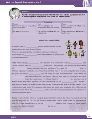 141
BLOCK 3
Read the time contrast table carefully. Then fill in the lines with the appropriate verb form
at the reading below. Use present, past, future, and present perfect.
Time contrast
Present
An invention is a new composition,
device, or process.
We live in a modern era.
Past
The wars increased the
development of iron and cement.
The machine age began with the
industrial era.
Future
Future inventions will reflect what
we need today.
Other developments will happen in
my life time.
Servants of our century – robots
In the past, there (1) ________________ (be) thousands of servants in great
empires like ancient Rome, Egypt or Greece.
There were slaves doing all the work for their masters and mistresses
so rich people (2) ________________ (spend) their time for travel, sports, leisure
activities and education.
Today the servants (3) ________________ (not be) human – they are machines which (4) ________________ (call)
„robots‟. The word „robot‟ (5) ________________ (come) from Czechoslovakia. They are machines which can be
(6) ________________ (teach) or programmed to do useful work. They mostly (7) ________________ (work) in
factories, especially on production lines. That‟s where something like a TV or a car is put together piece by piece.
For years, this work (8) ________________ (be) very boring and tiring for human workers. Today‟s robots (9)
________________ (be) more intelligent than ever before. They may even have mini TV cameras which (10)
________________ (make) them able to see. In the future, they (11) ________________ (be able to / work) at
homes, offices, shops almost anywhere. Since they were invented, they (12) ________________ (also / do) other
jobs apart from working on production lines. They can help to defuse bombs, work underground helping to find
metals and minerals, control flying weapons, take photos and collect rocks on planets like the Mars without
risking human life. Robots (13) _______________ (also / work) under the sea as robot divers and submarines to
repair oil-rigs and find wrecks.
Robots are clever but still not clever enough to do some tasks like washing the dishes, making beds, cleaning
floor or cutting grass. But it is a fact that robots will help to create a leisure society for the next generation and
they may increase unemployment. So this (14) ________________ (depend) onus. Only we can decide whether
we control the robots or they (15) __________________ (control) us.
Activity: 5
 