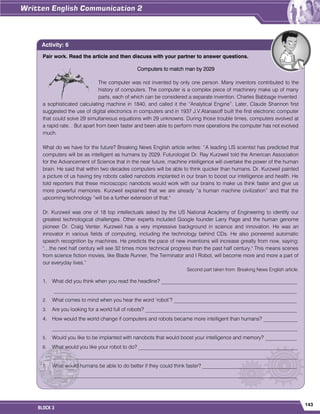 143
BLOCK 3
Pair work. Read the article and then discuss with your partner to answer questions.
Computers to match man by 2029
The computer was not invented by only one person. Many inventors contributed to the
history of computers. The computer is a complex piece of machinery make up of many
parts, each of which can be considered a separate invention. Charles Babbage invented
a sophisticated calculating machine in 1840, and called it the “Analytical Engine”. Later, Claude Shannon first
suggested the use of digital electronics in computers and in 1937 J.V.Atanasoff built the first electronic computer
that could solve 29 simultaneous equations with 29 unknowns. During those trouble times, computers evolved at
a rapid rate. . But apart from been faster and been able to perform more operations the computer has not evolved
much.
What do we have for the future? Breaking News English article writes: “A leading US scientist has predicted that
computers will be as intelligent as humans by 2029. Futurologist Dr. Ray Kurzweil told the American Association
for the Advancement of Science that in the near future, machine intelligence will overtake the power of the human
brain. He said that within two decades computers will be able to think quicker than humans. Dr. Kurzweil painted
a picture of us having tiny robots called nanobots implanted in our brain to boost our intelligence and health. He
told reporters that these microscopic nanobots would work with our brains to make us think faster and give us
more powerful memories. Kurzweil explained that we are already “a human machine civilization” and that the
upcoming technology “will be a further extension of that."
Dr. Kurzweil was one of 18 top intellectuals asked by the US National Academy of Engineering to identify our
greatest technological challenges. Other experts included Google founder Larry Page and the human genome
pioneer Dr. Craig Venter. Kurzweil has a very impressive background in science and innovation. He was an
innovator in various fields of computing, including the technology behind CDs. He also pioneered automatic
speech recognition by machines. He predicts the pace of new inventions will increase greatly from now, saying:
"…the next half century will see 32 times more technical progress than the past half century." This means scenes
from science fiction movies, like Blade Runner, The Terminator and I Robot, will become more and more a part of
our everyday lives.”
Second part taken from: Breaking News English article.
1. What did you think when you read the headline? ____________________________________________________
_____________________________________________________________________________________________
2. What comes to mind when you hear the word „robot‟? _______________________________________________
3. Are you looking for a world full of robots? __________________________________________________________
4. How would the world change if computers and robots became more intelligent than humans? _____________
______________________________________________________________________________________________
5. Would you like to be implanted with nanobots that would boost your intelligence and memory? ____________
6. What would you like your robot to do? _____________________________________________________________
______________________________________________________________________________________________
7. What would humans be able to do better if they could think faster? ____________________________________
_____________________________________________________________________________________________
Activity: 6
 