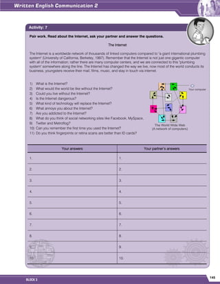 145
BLOCK 3
Pair work. Read about the Internet, ask your partner and answer the questions.
The Internet
The Internet is a worldwide network of thousands of linked computers compared to "a giant international plumbing
system" (University of California, Berkeley, 1997). Remember that the Internet is not just one gigantic computer
with all of the information; rather there are many computer centers, and we are connected to this "plumbing
system" somewhere along the line. The Internet has changed the way we live, now most of the world conducts its
business, youngsters receive their mail, films, music, and stay in touch via internet.
1) What is the Internet?
2) What would the world be like without the Internet?
3) Could you live without the Internet?
4) Is the Internet dangerous?
5) What kind of technology will replace the Internet?
6) What annoys you about the Internet?
7) Are you addicted to the Internet?
8) What do you think of social networking sites like Facebook, MySpace,
9) Twitter and Metroflog?
10) Can you remember the first time you used the Internet?
11) Do you think fingerprints or retina scans are better than ID cards?
Your answers Your partner‟s answers
1. 1.
2. 2.
3. 3.
4. 4.
5. 5.
6. 6.
7. 7.
8. 8.
9. 9.
10. 10.
Activity: 7
 