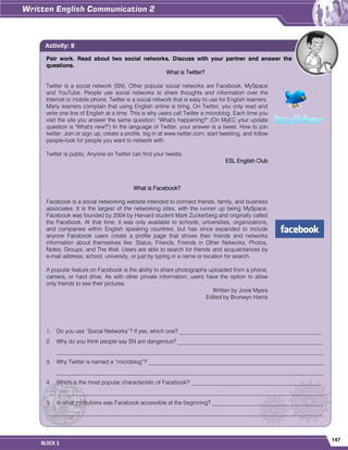147
BLOCK 3
Pair work. Read about two social networks. Discuss with your partner and answer the
questions.
What is Twitter?
Twitter is a social network (SN). Other popular social networks are Facebook, MySpace
and YouTube. People use social networks to share thoughts and information over the
Internet or mobile phone. Twitter is a social network that is easy to use for English learners.
Many learners complain that using English online is tiring. On Twitter, you only read and
write one line of English at a time. This is why users call Twitter a microblog. Each time you
visit the site you answer the same question: "What's happening?" (On MyEC your update
question is "What's new?") In the language of Twitter, your answer is a tweet. How to join
twitter: Join or sign up, create a profile, log in at www.twitter.com, start tweeting, and follow
people-look for people you want to network with.
Twitter is public. Anyone on Twitter can find your tweets.
ESL English Club
What is Facebook?
Facebook is a social networking website intended to connect friends, family, and business
associates. It is the largest of the networking sites, with the runner up being MySpace.
Facebook was founded by 2004 by Harvard student Mark Zuckerberg and originally called
the Facebook. At that time, it was only available to schools, universities, organizations,
and companies within English speaking countries, but has since expanded to include
anyone Facebook users create a profile page that shows their friends and networks
information about themselves like: Status, Friends, Friends in Other Networks, Photos,
Notes, Groups, and The Wall. Users are able to search for friends and acquaintances by
e-mail address, school, university, or just by typing in a name or location for search.
A popular feature on Facebook is the ability to share photographs uploaded from a phone,
camera, or hard drive. As with other private information, users have the option to allow
only friends to see their pictures.
Written by Josie Myers
Edited by Bronwyn Harris
1. Do you use “Social Networks”? If yes, which one? __________________________________________________
2. Why do you think people say SN are dangerous? ___________________________________________________
______________________________________________________________________________________________
3. Why Twitter is named a “microblog”? ______________________________________________________________
______________________________________________________________________________________________
4. Which is the most popular characteristic of Facebook? ______________________________________________
______________________________________________________________________________________________
5. In what institutions was Facebook accessible at the beginning? _______________________________________
_________________________________________________________________________________________________
Activity: 8
 