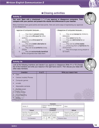 149
BLOCK 3
Closing activities
Evaluation
Activity: 9
Product: Approve and disapprove
Report.
Value:
Knowledge
Factual Procedural Attitude
Identifies information to give
approval or disapproval of the
use of computer.
Recognizes the usefulness of
computers to approve or
disapprove their benefits.
Respects his/her partners
opinion when approve or
disapprove the use of computers.
Co-Evaluation
C MC NYC
Obtained Value:
Pair work. Mark with a checkmark ( ) if you approve or disapprove computers. Then
compare with your partner and present the results and differences to your teacher.
Many inventions have good points and bad points. Here are some ways of expressing our approval
or our disapproval.
Activity: 9
Look at the following inventions and decide if you approve or disapprove (Write "A" or "D").Choose
two of the inventions and write your reasons in the right-hand column. Then discuss your ideas with
other class members.
Invention A or D Write your reason here
 Cars
 Cellular (mobile) Phones
 Computer games
 e-mails
 disposable cameras
 Nuclear power
 Plastic bottles
 Air conditioning
 Sodas
Activity: 9a
I approve of computers because.....
1. ____ they help to prevent crime.
2. ____ they are a life-saver for office
workers.
3. ____ they are a time-saver for
designers.
4. ____ they are a better alternative to
using an abacus.
5. ____ they can be a comfort to lonely
people.
6. ____ they are economically beneficial
to the companies that make them.
I disapprove of computers because.....
1. ____ they are a menace to children's
education.
2. ____ they wreck family life.
3. ____ they are detrimental to our
eyesight.
4. ____ they can be a time-waster.
5. ____ producing them is harmful to the
environment.
6. ____ they encourage young people to
be violent.
 