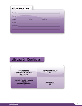 3PRELIMINARES
Ubicación Curricular
COMPONENTE:
FORMACIÓN PARA EL
TRABAJO
CAPACITACIÓN PARA EL
TRABAJO:
IDIOMAS (INGLÉS)
HORAS SEMANALES:
04
CRÉDITOS:
08
DATOS DEL ALUMNO
Nombre: _______________________________________________________________
Plantel: __________________________________________________________________
Grupo: _________________ Turno: _____________ Teléfono:___________________
E-mail: _________________________________________________________________
Domicilio: ______________________________________________________________
_______________________________________________________________________
 