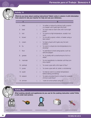 30
THE WORLD WE LIVE IN
What do you know about cooking instructions? Match verbs in column A with information
from column B. Ask your teacher for help and use your dictionary.
A B
1. bake ( ) "to soften a mixture by stirring it with a spoon
or a beater until it gets light and fluffy"
2. beat ( ) "to cook meat on each side until it turns light
brown"
3. boil ( ) "to cook at a high temperature, usually in an
oven"
4. brown ( ) "to mix with a spoon, whisk, or beater using a
fast motion"
5. cream ( ) "to heat a liquid until it gets very hot and
bubbles"
6. fry ( ) "to cook in a liquid at a low temperature on a
stovetop"
7. flour ( ) "to add flavor to food using spices, such as
salt and pepper"
8. grease ( ) "to fry briefly with a small amount of oil in a
skillet"
9. marinate ( ) "to mix ingredients in a blender until they turn
into a liquid"
10. preheat ( ) "to cover a pan with a thin layer of flour"
11. puree ( ) "to cover a pan with oil, butter, or shortening"
12. sauté ( ) "to heat an oven to a certain temperature
before baking something"
13. season ( ) "to soak uncooked food in a liquid for a period
of time to add flavor"
14. simmer ( ) “cook on a hot surface using oil"
Activity: 15
What cooking utensils and appliances do you use for the cooking instruction verbs? Write
a verb under each picture.
________________ ________________ ________________ ________________ ________________
Activity: 15a
 