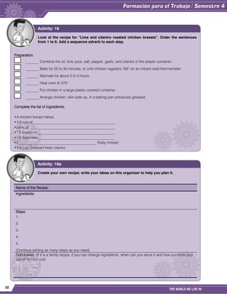 32
THE WORLD WE LIVE IN
Look at the recipe for “Lime and cilantro roasted chicken breasts”. Order the sentences
from 1 to 6. Add a sequence adverb to each step.
Preparation:
_______ Combine the oil, lime juice, salt, pepper, garlic, and cilantro in the plastic container.
_______ Bake for 25 to 35 minutes, or until chicken registers 165° on an instant read thermometer.
_______ Marinate for about 2 to 4 hours.
_______ Heat oven to 375°.
_______ Put chicken in a large plastic covered container.
_______ Arrange chicken, skin-side up, in a baking pan previously greased.
Complete the list of ingredients:
•4 chicken breast halves
•1/4 cup of ____________________________________________
•juice of ______________________________________________
•1/2 teaspoon _________________________________________
•1/8 teaspoon _________________________________________
•3 _________________________________________, finely minced
•1/4 cup chopped fresh cilantro
Activity: 16
Create your own recipe; write your ideas on this organizer to help you plan it.
Name of the Recipe:
Ingredients:
Steps:
1.
2.
3.
4.
5.
(Continue adding as many steps as you need)
Conclusion: (If it is a family recipe, if you can change ingredients, when can you serve it and how you think your
recipe will turn out)
Activity: 16a
 