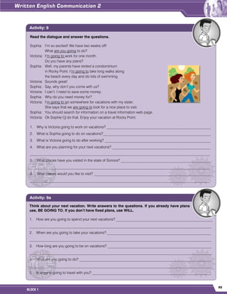 49
BLOCK 1
Read the dialogue and answer the questions.
Sophia: I’m so excited! We have two weeks off!
What are you going to do?
Victoria: I’m going to work for one month.
Do you have any plans?
Sophia: Well, my parents have rented a condominium
in Rocky Point. I’m going to take long walks along
the beach every day and do lots of swimming.
Victoria: Sounds great!
Sophia: Say, why don’t you come with us?
Victoria: I can’t. I need to save some money.
Sophia: Why do you need money for?
Victoria: I’m going to go somewhere for vacations with my sister.
She says that we are going to look for a nice place to visit.
Sophia: You should search for information on a travel information web page.
Victoria: Ok Sophie I’ll do that. Enjoy your vacation at Rocky Point.
1. Why is Victoria going to work on vacations? ________________________________________________________
2. What is Sophia going to do on vacations?__________________________________________________________
3. What is Victoria going to do after working? _________________________________________________________
4. What are you planning for your next vacations? _____________________________________________________
_________________________________________________________________________________________________
5. What places have you visited in the state of Sonora? ________________________________________________
_________________________________________________________________________________________________
6. What places would you like to visit? _______________________________________________________________
_________________________________________________________________________________________________
Activity: 9
Think about your next vacation. Write answers to the questions. If you already have plans
use, BE GOING TO. If you don’t have fixed plans, use WILL.
1. How are you going to spend your next vacations? ____________________________________________________
__________________________________________________________________________________________________
2. When are you going to take your vacations? ________________________________________________________
__________________________________________________________________________________________________
3. How long are you going to be on vacations? ________________________________________________________
__________________________________________________________________________________________________
4. What are you going to do? _______________________________________________________________________
__________________________________________________________________________________________________
5. Is anyone going to travel with you? ________________________________________________________________
Activity: 9a
 