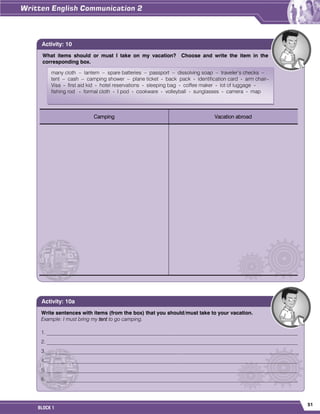 51
BLOCK 1
What items should or must I take on my vacation? Choose and write the item in the
corresponding box.
Camping Vacation abroad
Activity: 10
many cloth – lantern – spare batteries – passport – dissolving soap – traveler’s checks –
tent – cash – camping shower – plane ticket - back pack - identification card - arm chair–
Visa - first aid kid - hotel reservations - sleeping bag - coffee maker - lot of luggage -
fishing rod - formal cloth - I pod - cookware - volleyball - sunglasses - camera - map
Write sentences with items (from the box) that you should/must take to your vacation.
Example: I must bring my tent to go camping.
1. ________________________________________________________________________________________________
2. ________________________________________________________________________________________________
3._________________________________________________________________________________________________
4. ________________________________________________________________________________________________
5. ________________________________________________________________________________________________
6. ________________________________________________________________________________________________
Activity: 10a
 