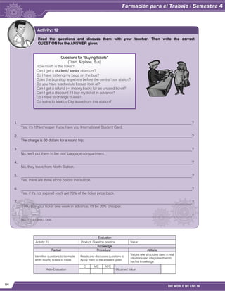 54
THE WORLD WE LIVE IN
Evaluation
Activity: 12 Product: Question practice. Value:
Knowledge
Factual Procedural Attitude
Identifies questions to be made
when buying tickets to travel.
Reads and discusses questions to
Apply them to the answers given.
Values new structures used in real
situations and integrates them to
her/his knowledge.
Auto-Evaluation
C MC NYC
Obtained Value:
Read the questions and discuss them with your teacher. Then write the correct
QUESTION for the ANSWER given.
1. _____________________________________________________________________________________________?
Yes, it's 10% cheaper if you have you International Student Card.
2. _____________________________________________________________________________________________?
The charge is 60 dollars for a round trip.
3. _____________________________________________________________________________________________?
No, we'll put them in the bus' baggage compartment.
4. _____________________________________________________________________________________________?
No, they leave from North Station.
5. _____________________________________________________________________________________________?
Yes, there are three stops before the station.
6. _____________________________________________________________________________________________?
Yes, if it's not expired you'll get 70% of the ticket price back.
7. _____________________________________________________________________________________________?
If you buy your ticket one week in advance, it'll be 20% cheaper.
_____________________________________________________________________________________________?
No, it's a direct bus.
Activity: 12
Questions for “Buying tickets”
(Train, Airplane, Bus)
How much is the ticket?
Can I get a student / senior discount?
Do I have to bring my bags on the bus?
Does the bus stop anywhere before the central bus station?
Do you have a schedule I could look at?
Can I get a refund (= money back) for an unused ticket?
Can I get a discount if I buy my ticket in advance?
Do I have to change buses?
Do trains to Mexico City leave from this station?
 