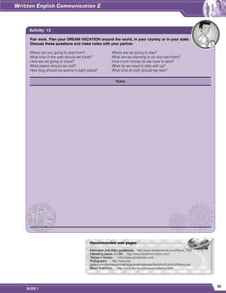 55
BLOCK 1
Pair work. Plan your DREAM VACATION around the world, in your country or in your state.
Discuss these questions and make notes with your partner.
Where are you going to start from? Where are we going to stay?
What time of the year should we travel? What are we planning to do and see there?
How are we going to travel? How much money do we have to take?
What places should we visit? What do we need to take with us?
How long should we spend in each place? What kind of cloth should we take?
Notes
Activity: 13
Recommended web pages:
Information and Video guidebooks: http://www.travelchannel.com/Places_Trips
Interesting places in USA: http://www.travelinformation.com/
Places in Sonora : http://www.gotosonora.com/
Photographs: http://www.esl-
galaxy.com/themeworksheets/generalknowledge/World%20Land%20Marks.pdf
Mount Rushmore: http://www.elcivics.com/mount-rushmore.html
 