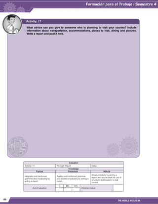 60
THE WORLD WE LIVE IN
Evaluation
Activity: 17 Product: Report. Value:
Knowledge
Factual Procedural Attitude
Integrates and reinforces
grammar and vocabulary by
writing a report.
Applies and reinforces grammar
and studied vocabulary by writing a
report.
Shows creativity by writing a
report and appreciates the use of
structures to be used in a real
context.
Auto-Evaluation
C MC NYC
Obtained Value:
What advice can you give to someone who is planning to visit your country? Include
information about transportation, accommodations, places to visit, dining and pictures.
Write a report and post it here.
Activity: 17
 