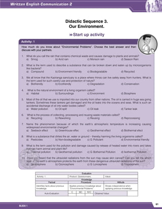 61
BLOCK 1
Didactic Sequence 3.
Our Environment.
Start up activity
Evaluation
Activity: 1 Product: Questionnaire. Value:
Knowledge
Factual Procedural Attitude
Identifies facts about previous
knowledge.
Applies previous knowledge about
“Environmental Problems”.
Shows independence when
applying previous knowledge.
Auto-Evaluation
C MC NYC
Obtained Value:
How much do you know about “Environmental Problems”. Choose the best answer and then
discuss with your partners.
1. What do you call the rain that contains chemical waste and causes damage to plants and animals?
a) Smog b) Acid rain c) Monson rain d) Season Rain
2. What is the term used to describe a substance that can be broken down and eaten up by microorganisms
like bacteria?
a) Compound b) Environment friendly c) Biodegradable d) Recycled
3. We all know that the Kaziranga sanctuary is a place where rhinos can live safely away from hunters. What is
the term used for such careful use and protection of nature?
a) Biofriendly b) Ecofriendly c) Degradation d) Conservation
4. What is the natural environment of a living organism called?
a) Habitat b) Surroundings c) Environment d) Biosphere
5. Most of the oil that we use is imported into our country from other nations. The oil is carried in huge sea going
tankers. Sometimes these tankers get damaged and the oil leaks into the oceans and seas. What is such an
accidental discharge of oil into water bodies called?
a) Water pollution b) Oil spill c) Oil leak d) Tanker leak
6. What is the process of collecting, processing and reusing waste materials called?
a) Recycling b) Reworking c) Reusing d) Reprocessing
7. Name the phenomenon because of which the earth’s atmospheric temperature is increasing causing
widespread environmental changes?
a) Seebeck effect b) Greenhouse effec c) Geothermal effect d) Biothermal efect
8. What is a substance that dirties the air, water or ground – thereby harming the living organisms called?
a) Pesticides b) Non-biodegradable c) G Pollutant d) Environmental friendly
9. What is the term used for the pollution and damage caused by release of heated water into rivers and lakes
that can harm animal and plant life?
a) Thermal pollution b) Geothermal pollution c) G Bothermal Pollution d) Isothermal Pollution
10. Have you heard that the ultraviolet radiations from the sun may cause skin cancer? Can you tell me which
layer of the earth’s atmosphere protects the earth from these dangerous ultraviolet radiations of the sun?
a) Stratosphere b) Ozonosphere c) G Lonosphere d) Troposphere
Activity: 1
 