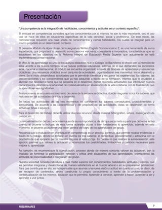 7PRELIMINARES
“Una competencia es la integración de habilidades, conocimientos y actitudes en un contexto específico”.
El enfoque en competencias considera que los conocimientos por sí mismos no son lo más importante, sino el uso
que se hace de ellos en situaciones específicas de la vida personal, social y profesional. De este modo, las
competencias requieren una base sólida de conocimientos y ciertas habilidades, los cuales se integran para un
mismo propósito en un determinado contexto.
El presente Módulo de Aprendizaje de la asignatura Written English Communication 2, es una herramienta de suma
importancia, que propiciará tu desarrollo como persona visionaria, competente e innovadora, características que se
establecen en los objetivos de la Reforma Integral de Educación Media Superior que actualmente se está
implementando a nivel nacional.
El Módulo de aprendizaje es uno de los apoyos didácticos que el Colegio de Bachilleres te ofrece con la intención de
estar acorde a los nuevos tiempos, a las nuevas políticas educativas, además de lo que demandan los escenarios
local, nacional e internacional; el módulo se encuentra organizado a través de bloques de aprendizaje y secuencias
didácticas. Una secuencia didáctica es un conjunto de actividades, organizadas en tres momentos: Inicio, desarrollo y
cierre. En el inicio desarrollarás actividades que te permitirán identificar y recuperar las experiencias, los saberes, las
preconcepciones y los conocimientos que ya has adquirido a través de tu formación, mismos que te ayudarán a
abordar con facilidad el tema que se presenta en el desarrollo, donde realizarás actividades que introducen nuevos
conocimientos dándote la oportunidad de contextualizarlos en situaciones de la vida cotidiana, con la finalidad de que
tu aprendizaje sea significativo.
Posteriormente se encuentra el momento de cierre de la secuencia didáctica, donde integrarás todos los saberes que
realizaste en las actividades de inicio y desarrollo.
En todas las actividades de los tres momentos se consideran los saberes conceptuales, procedimentales y
actitudinales. De acuerdo a las características y del propósito de las actividades, éstas se desarrollan de forma
individual, binas o equipos.
Para el desarrollo del trabajo deberás utilizar diversos recursos, desde material bibliográfico, videos, investigación de
campo, etc.
La retroalimentación de tus conocimientos es de suma importancia, de ahí que se te invita a participar de forma activa
cuando el docente lo indique, de esta forma aclararás dudas o bien fortalecerás lo aprendido; además en este
momento, el docente podrá tener una visión general del logro de los aprendizajes del grupo.
Recuerda que la evaluación en el enfoque en competencias es un proceso continuo, que permite recabar evidencias a
través de tu trabajo, donde se tomarán en cuenta los tres saberes: el conceptual, procedimental y actitudinal con el
propósito de que apoyado por tu maestro mejores el aprendizaje. Es necesario que realices la autoevaluación, este
ejercicio permite que valores tu actuación y reconozcas tus posibilidades, limitaciones y cambios necesarios para
mejorar tu aprendizaje.
Así también, es recomendable la coevaluación, proceso donde de manera conjunta valoran su actuación, con la
finalidad de fomentar la participación, reflexión y crítica ante situaciones de sus aprendizajes, promoviendo las
actitudes de responsabilidad e integración del grupo.
Nuestra sociedad necesita individuos a nivel medio superior con conocimientos, habilidades, actitudes y valores, que
les permitan integrarse y desarrollarse de manera satisfactoria en el mundo laboral o en su preparación profesional.
Para que contribuyas en ello, es indispensable que asumas una nueva visión y actitud en cuanto a tu rol, es decir, de
ser receptor de contenidos, ahora construirás tu propio conocimiento a través de la problematización y
contextualización de los mismos, situación que te permitirá: Aprender a conocer, aprender a hacer, aprender a ser y
aprender a vivir juntos.
Presentación
 