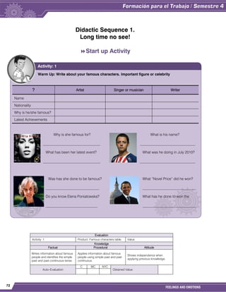 72
FEELINGS AND EMOTIONS
Didactic Sequence 1.
Long time no see!
Start up Activity

Evaluation
Activity: 1 Product: Famous characters table. Value:
Knowledge
Factual Procedural Attitude
Writes information about famous
people and identifies the simple
past and past continuous tense.
Applies information about famous
people using simple past and past
continuous.
Shows independence when
applying previous knowledge.
Auto–Evaluation
C MC NYC
Obtained Value:
Warm Up: Write about your famous characters. Important figure or celebrity
? Artist Singer or musician Writer
Name
Nationality
Why is he/she famous?
Latest Achievements
Why is she famous for? What is his name?
_______________________________ ______________________________
What has been her latest event? What was he doing in July 2010?
_______________________________ ______________________________
Was has she done to be famous? What “Novel Price” did he won?
_____________________________ _____________________________
Do you know Elena Poniatowska? What has he done to won the
____________________________ _____________________________
Activity: 1
 