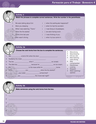 74
FEELINGS AND EMOTIONS
Match the phrases to complete correct sentences. Write the number in the parenthesis.
1. We were talking about him ( ) when the earthquake happened?
2. Were you sleeping ( ) when he had the accident.
3. While I was watching “Titanic” ( ) I was flying to Guadalajara.
4. When the fire started ( ) we were having lunch.
5. At this time last year ( ) I was thinking of you.
6. Peter wasn't driving ( ) when my bus came in.
Activity: 3
Choose the verb forms from the box to complete the sentences.
1. We ____________ a terror film when the door _______________________.
2. Suddenly the noise ______________________________.
3. The fire __________________ when I ______________________ an omelet.
4. The little boy _________________ because he _________________ an ice cream.
5. He ______________________ to the news while he _________________home.
6. What ________________ you _______________ when the fire started?
7. ____________ your sister _________________ at that time?
8. ___________ you __________________ the movie last night?
Activity: 3a
Make sentences using the verb forms from the box.
1. _______________________________________________________________________________________________
2. _______________________________________________________________________________________________
3. _______________________________________________________________________________________________
4. _______________________________________________________________________________________________
5. _______________________________________________________________________________________________
Activity: 3b
 Were/doing
 Was/sleeping
 Did you see
 Was listening
/was driving
 Was
crying/wanted
 Started/was
cooking
 Stopped
 Were watching/
opened
 
