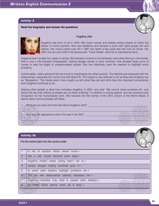 81
BLOCK 2
Read the biography and answer the questions.
Angelina Jolie
Angelina was born in LA in 1976. She loved movies and started acting classes to follow her
dream of movie stardom. She was rebellious and became a punk with dyed purple hair and
tattoos. Her movie career took off in 1997 and within a few years she had won an Oscar. Her
2001 role as Lara Croft in the blockbuster “Tomb Raider” shot her to international fame.
Angelina hasn’t limited her career to acting. She became involved in humanitarian work while filming in Cambodia.
She is now a UN Goodwill Ambassador, visiting refugee camps in poor countries. She donates large sums of
money to help the plight of underprivileged people. She has effectively used her stardom to highlight world
problems.
Unfortunately, Jolie’s personal life has come to overshadow her other pursuits. The tabloids are obsessed with her
relationships, especially the current one with Brad Pitt. The couple is now referred to not as Brad and Angelina but
as “Brangelina”. The media seem more caught up with what they eat and drink than the important humanitarian
work Angelina continues to do.
Helping other people is what truly motivates Angelina. In 2001, she said: “We cannot close ourselves off…and
ignore the fact that millions of people are out there suffering.” In addition to acting awards, she has received wide
recognition for her humanitarian work. She became the first winner of the UN’s Citizen of the World Award. It
seems likely more accolades will follow.
1. What did you learn from this text about Angelina Jolie? ______________________________________________
__________________________________________________________________________________________________
2. How was her appearance when she was in her 20s? _________________________________________________
__________________________________________________________________________________________________
Activity: 8
Put the words back into the correct order.
1. to her of stardom follow dream movie =
2. hair a with purple became punk dyed =
3. Angelina limited career acting hasn’t her to =
4. camps refugee visiting countries poor in =
5. to world used stardom highlight problems her =
6. The are with relationships tabloids obsessed her =
7. Angelina motivates truly what is people other Helping =
8. accolades follow seems more will It likely =
Activity: 8a
 