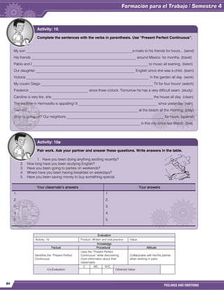 84
FEELINGS AND EMOTIONS
Evaluation
Activity: 10 Product: Written and oral practice. Value:
Knowledge
Factual Procedural Attitude
Identifies the “Present Perfect
Continuous.
Uses the “Present Perfect
Continuous” while discovering
more information about their
classmates.
Collaborates with her/his partner
when working in pairs.
Co-Evaluation
C MC NYC
Obtained Value:
Complete the sentences with the verbs in parenthesis. Use “Present Perfect Continuous”.
My son __________________________________________________________e-mails to his friends for hours... (send)
His friends _________________________________________________________ around Mexico for months. (travel)
Pablo and I _______________________________________________________________ to music all evening. (listen)
Our daughter ______________________________________________________ English since she was a child. (learn)
Victoria ___________________________________________________________________ in the garden all day. (work)
My cousin Diego _____________________________________________________________ TV for four hours! (watch)
Frederick ________________________________ since three o'clock. Tomorrow he has a very difficult exam. (study)
Caroline is very tire, she _______________________________________________________ the house all day. (clean)
The weather in Hermosillo is appalling! It ___________________________________________ since yesterday. (rain)
The kids ____________________________________________________________ at the beach all the morning. (play)
What is going on? Our neighbors _____________________________________________________ for hours. (quarrel)
I ____________________________________________________________________ in this city since last March. (live)
Activity: 10
Pair work. Ask your partner and answer these questions. Write answers in the table.
1. Have you been doing anything exciting recently?
2. How long have you been studying English?
3. Have you been going to parties on weekends?
4. Where have you been having breakfast on weekdays?
5. Have you been saving money to buy something special.
Your classmate’s answers Your answers
1.
2.
3.
4.
5.
1.
2.
3.
4.
5.
Activity: 10a
 
