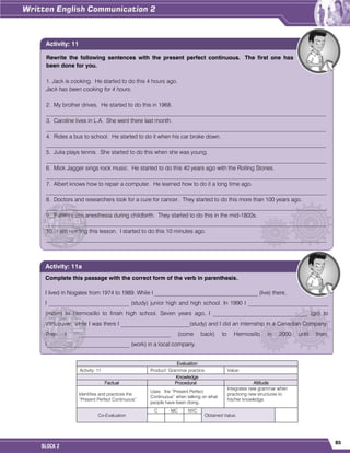 85
BLOCK 2
Evaluation
Activity: 11 Product: Grammar practice. Value:
Knowledge
Factual Procedural Attitude
Identifies and practices the
“Present Perfect Continuous“.
Uses the “Present Perfect
Continuous” when talking on what
people have been doing.
Integrates new grammar when
practicing new structures to
his/her knowledge.
Co-Evaluation
C MC NYC
Obtained Value:
Rewrite the following sentences with the present perfect continuous. The first one has
been done for you.
1. Jack is cooking. He started to do this 4 hours ago.
Jack has been cooking for 4 hours.
2. My brother drives. He started to do this in 1968.
__________________________________________________________________________________________________
3. Caroline lives in L.A. She went there last month.
__________________________________________________________________________________________________
4. Rides a bus to school. He started to do it when his car broke down.
__________________________________________________________________________________________________
5. Julia plays tennis. She started to do this when she was young.
__________________________________________________________________________________________________
6. Mick Jagger sings rock music. He started to do this 40 years ago with the Rolling Stones.
__________________________________________________________________________________________________
7. Albert knows how to repair a computer. He learned how to do it a long time ago.
__________________________________________________________________________________________________
8. Doctors and researchers look for a cure for cancer. They started to do this more than 100 years ago.
__________________________________________________________________________________________________
9. Patients use anesthesia during childbirth. They started to do this in the mid-1800s.
__________________________________________________________________________________________________
10. I am reading this lesson. I started to do this 10 minutes ago.
__________________________________________________________________________________________________
Activity: 11
Complete this passage with the correct form of the verb in parenthesis.
I lived in Nogales from 1974 to 1989. While I ____________________________________ (live) there,
I ____________________________ (study) junior high and high school. In 1990 I ____________________________
(move) to Hermosillo to finish high school. Seven years ago, I _________________________________ (go) to
Vancouver, while I was there I ________________________(study) and I did an internship in a Canadian Company.
Then I __________________________________ (come back) to Hermosillo in 2000 until then.
I_____________________________ (work) in a local company.
Activity: 11a
 