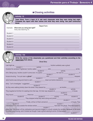 86
FEELINGS AND EMOTIONS
Closing activities
Team Work. Form a team of 6, ask each classmate what they were doing last night.
Complete the report with their names and what they were doing. Use past continuous
tense.
Activity: 12
Write the names of the classmates you questioned and their activities according to the
report form from above.
Ghost Story
Last night as ______________ ________________________________, he/she suddenly saw a ghost
student 1 activity
Outside the window! Frightened, he/she called ______________, who ________________________________ at the
student 2 activity
time. Being busy, he/she couldn’t come over. In a panic, _________________ ran over to ____________________”s
student 1 student 3
house shouting. “I’ve just seen a ghost!” _________________, who ________________________________, stopped
student 3 activity
what he/she was doing and tried to calm ________________ down as he/she listened to _____________________’s
student 1 student 1
story. “Let’s investigate,” suggested _______________________.
student 3
As they were walking briskly down the street, they passed by __________________ as he/she _________________.
student 4 activity
They laughed at him/her for wasting time that way. On their way stopped at ______________________’s house.
student 5
They found __________________ there too. ____________________ __________________while ________________
student 6 student 5 activity student 6
_________________________. They stopped what they were doing and joined ___________________________ and
activity student 1
__________________________. Finally, all four of them arrived at ______________________________’s house. They
student 3 student 1
Investigated the area outside the window where ______________________ had seen the ghost. They discovered a
student 1
sheet that had blown off the clothesline and become ledged in a bush outside the window. Because of the wind,
the sheet was moving, and it looked as though it was a ghost waving its arms. Embarrassed, _________________
student 1
joined the laugher of the others.
Activity: 12a
Report Form
Example: What were you doing last night?
Vicky was watching TV.
Student 1: ______________________________________________________________________________________
Student 2: ______________________________________________________________________________________
Student 3: ______________________________________________________________________________________
Student 4: ______________________________________________________________________________________
Student 5: ______________________________________________________________________________________
Student 6: ______________________________________________________________________________________
 