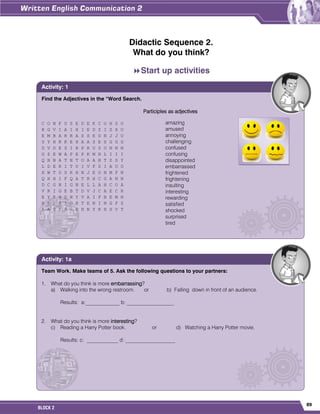 89
BLOCK 2
Didactic Sequence 2.
What do you think?
Start up activities
Find the Adjectives in the “Word Search.
Participles as adjectives
C O N F U S E D E K C O H S O
K G V I A I H I E D Z I Z X U
E M B A R R A S S E D N J J U
U Y H R K E H A A S E S G G G
D V D E S I R P R U S U N N N
G Z E W A P E P K M H L I I I
Q H N A T N T O A A H T Z S Y
L D E R I T U I V F S I A U O
X W T D S K H N J E O N M F N
Q H H I F Q A T R H C G A N N
D C G N I G N E L L A H C O A
V R I G E B T D V J C A E C R
E Y R H D N Y V A I F B E M N
H L F R I G H T E N I N G F Z
K A U F R G D H N Y R H S V T
Activity: 1
amazing
amused
annoying
challenging
confused
confusing
disappointed
embarrassed
frightened
frightening
insulting
interesting
rewarding
satisfied
shocked
surprised
tired
Team Work. Make teams of 5. Ask the following questions to your partners:
1. What do you think is more embarrassing?
a) Walking into the wrong restroom. or b) Falling down in front of an audience.
Results: a:_____________ b: __________________
2. What do you think is more interesting?
c) Reading a Harry Potter book. or d) Watching a Harry Potter movie.
Results: c: ____________ d: ___________________
Activity: 1a
 