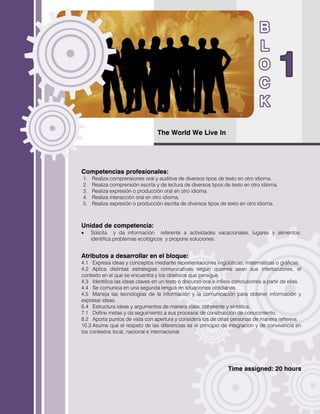The World We Live In
Competencias profesionales:
1. Realiza comprensiones oral y auditiva de diversos tipos de texto en otro idioma.
2. Realiza comprensión escrita y de lectura de diversos tipos de texto en otro idioma.
3. Realiza expresión o producción oral en otro idioma.
4. Realiza interacción oral en otro idioma.
5. Realiza expresión o producción escrita de diversos tipos de texto en otro idioma.
Unidad de competencia:
 Solicita y da información referente a actividades vacacionales, lugares y alimentos;
identifica problemas ecológicos y propone soluciones.
Atributos a desarrollar en el bloque:
4.1 Expresa ideas y conceptos mediante representaciones lingüísticas, matemáticas o gráficas.
4.2 Aplica distintas estrategias comunicativas según quienes sean sus interlocutores, el
contexto en el que se encuentra y los objetivos que persigue.
4.3 Identifica las ideas claves en un texto o discurso oral e infiere conclusiones a partir de ellas.
4.4 Se comunica en una segunda lengua en situaciones cotidianas.
4.5 Maneja las tecnologías de la información y la comunicación para obtener información y
expresar ideas.
6.4 Estructura ideas y argumentos de manera clara, coherente y sintética.
7.1 Define metas y da seguimiento a sus procesos de construcción de conocimiento.
8.2 Aporta puntos de vista con apertura y considera los de otras personas de manera reflexiva.
10.3 Asume que el respeto de las diferencias es el principio de integración y de convivencia en
los contextos local, nacional e internacional.
Time assigned: 20 hours
 