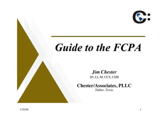 Guide to the FCPA

                    Jim Chester
                   JD, LL.M, CCS, CHB

              Chester/Associates, PLLC
                      Dallas, Texas




3/28/08                                  1
 