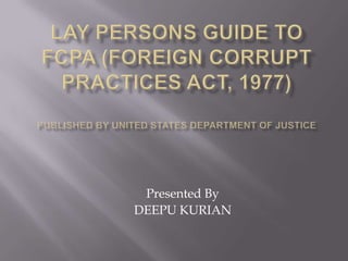 LAY PERSONS GUIDE TO FCPA (Foreign Corrupt Practices Act, 1977)Published by United States Department Of Justice Presented By DEEPU KURIAN 