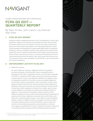 GLOBAL INVESTIGATIONS AND COMPLIANCE
FCPA Q3 2017 —
QUARTERLY REPORT
By Ellen Zimiles, John Loesch, Jay Perlman,
Alex Shea
I.	 FCPA Q3 2017 REPORT
During the recently completed third quarter of 2017, the Department of Justice (DOJ)
resolved one matter and the Securities and Exchange Commission (SEC) resolved
two matters. While this was a slow quarter in terms of the number of enforcement
actions, the financial impact was significant as the Telia global settlement involved
financial penalties and disgorgement of approximately $965 million to be allocated
between U.S., Dutch, and Swedish authorities. Public statements from both the DOJ
and the SEC seem to indicate that enforcement of the Foreign Corrupt Practices Act
(FCPA) remains a high priority for both, so no conclusions should be drawn from the
minimal enforcement activity this quarter. In fact, some sources note that more than
125 companies are either under investigation by the DOJ/SEC or are conducting their
own internal investigations.
II.	 ENFORCEMENT ACTIVITY IN Q3 2017
A.	 Halliburton Company
On July 27, Halliburton Company (“Halliburton”)(NYSE: HAL) agreed to
pay financial penalties of more than $29.2 million, including $14 million in
disgorgement, $1.2 million in prejudgment interest, and a $14 million civil penalty
to the SEC for violating the FCPA’s books and records and internal accounting
controls provisions. As part of the settlement, Halliburton also agreed to obtain
an independent consultant for 18 months to review and evaluate Halliburton’s
anti-corruption policies and procedures in Africa. According to the SEC’s order,
officials at Angola’s state-owned oil company, Sonangol, advised Halliburton in
2008 that it was required to partner with more local Angolan-owned businesses
to satisfy local content regulations for foreign firms in Angola. Jeannot Lorenz,
a former Halliburton vice president, was tasked with managing that effort for
Halliburton. Lorenz retained a local Angolan company owned by a former
Halliburton employee who was a friend of the Sonangol official who approved the
awarding of the contracts. Halliburton outsourced more than $13 million worth
of business to the local Angolan company. Lorenz failed to conduct competitive
bidding, a violation of Halliburton policies, and avoided an internal accounting
control that required contracts of more than $10,000 in high-corruption-risk
countries to be reviewed and approved by a special Halliburton committee.
Lorenz agreed to pay $75,000 to the SEC for causing the company’s violations by
circumventing internal accounting controls and falsifying books and records.1
1.	 Securities and Exchange Commission, Order Instituting Cease and Desist Proceedings, In the Matter of Halliburton
Company and Jeannot Lorenz (July 27, 2017) (File No. 3-18080).
 