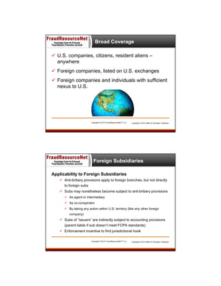Broad Coverage
 U.S. companies, citizens, resident aliens –
anywhere
 Foreign companies, listed on U.S. exchanges
 Foreign companies and individuals with sufficient
nexus to U.S.

Copyright © 2013 FraudResourceNet™ LLC

Copyright © 2013 Miller & Chevalier Chartered

Foreign Subsidiaries
Applicability to Foreign Subsidiaries
 Anti-bribery provisions apply to foreign branches, but not directly
to foreign subs
 Subs may nonetheless become subject to anti-bribery provisions
 As agent or intermediary
 As co-conspirator
 By taking any action within U.S. territory (like any other foreign
company)

 Subs of “issuers” are indirectly subject to accounting provisions
(parent liable if sub doesn’t meet FCPA standards)
 Enforcement incentive to find jurisdictional hook
Copyright © 2013 FraudResourceNet™ LLC

Copyright © 2013 Miller & Chevalier Chartered

 