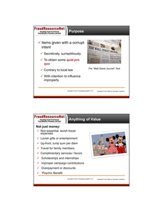 Purpose
 Items given with a corrupt
intent
 Secretively, surreptitiously
 To obtain some quid pro
quo
 Contrary to local law

The “Wall Street Journal” Test

 With intention to influence
improperly

Copyright © 2013 FraudResourceNet™ LLC

Copyright © 2013 Miller & Chevalier Chartered

Anything of Value
Not just money:
 Non-essential, lavish travel
expenses
 Lavish gifts or entertainment
 Up-front, lump sum per diem
 Travel for family members
 Complimentary services / favors
 Scholarships and internships
 Improper campaign contributions
 Overpayment or discounts
 “Psychic Benefit
Copyright © 2013 FraudResourceNet™ LLC

Copyright © 2013 Miller & Chevalier Chartered

 