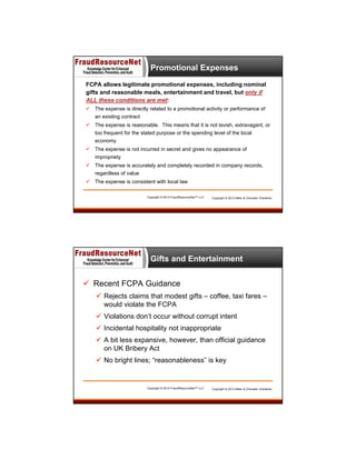 Promotional Expenses
FCPA allows legitimate promotional expenses, including nominal
gifts and reasonable meals, entertainment and travel, but only if
ALL these conditions are met:
 The expense is directly related to a promotional activity or performance of
an existing contract
 The expense is reasonable. This means that it is not lavish, extravagant, or
too frequent for the stated purpose or the spending level of the local
economy
 The expense is not incurred in secret and gives no appearance of
impropriety
 The expense is accurately and completely recorded in company records,
regardless of value
 The expense is consistent with local law
Copyright © 2013 FraudResourceNet™ LLC

Copyright © 2013 Miller & Chevalier Chartered

Gifts and Entertainment
 Recent FCPA Guidance
 Rejects claims that modest gifts – coffee, taxi fares –
would violate the FCPA
 Violations don’t occur without corrupt intent
 Incidental hospitality not inappropriate
 A bit less expansive, however, than official guidance
on UK Bribery Act
 No bright lines; “reasonableness” is key

Copyright © 2013 FraudResourceNet™ LLC

Copyright © 2013 Miller & Chevalier Chartered

 