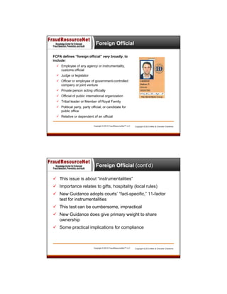 Foreign Official
FCPA defines “foreign official” very broadly, to
include:
 Employee of any agency or instrumentality,
customs official
 Judge or legislator
 Officer or employee of government-controlled
company or joint venture
 Private person acting officially
 Official of public international organization
 Tribal leader or Member of Royal Family
 Political party, party official, or candidate for
public office
 Relative or dependent of an official
Copyright © 2013 FraudResourceNet™ LLC

Copyright © 2013 Miller & Chevalier Chartered

Foreign Official (cont’d)
 This issue is about “instrumentalities”
 Importance relates to gifts, hospitality (local rules)
 New Guidance adopts courts’ “fact-specific,” 11-factor
test for instrumentalities
 This test can be cumbersome, impractical
 New Guidance does give primary weight to share
ownership
 Some practical implications for compliance

Copyright © 2013 FraudResourceNet™ LLC

Copyright © 2013 Miller & Chevalier Chartered

 