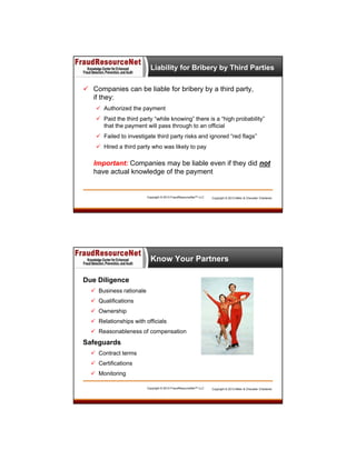Liability for Bribery by Third Parties
 Companies can be liable for bribery by a third party,
if they:
 Authorized the payment
 Paid the third party “while knowing” there is a “high probability”
that the payment will pass through to an official
 Failed to investigate third party risks and ignored “red flags”
 Hired a third party who was likely to pay

Important: Companies may be liable even if they did not
have actual knowledge of the payment

Copyright © 2013 FraudResourceNet™ LLC

Copyright © 2013 Miller & Chevalier Chartered

Know Your Partners
Due Diligence
 Business rationale
 Qualifications
 Ownership
 Relationships with officials
 Reasonableness of compensation

Safeguards
 Contract terms
 Certifications
 Monitoring
Copyright © 2013 FraudResourceNet™ LLC

Copyright © 2013 Miller & Chevalier Chartered

 