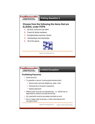 Polling Question 2
Choose from the following the items that are
ILLEGAL under FCPA
A. Up-front, lump sum per diem
B. Travel for family members
C. Complimentary services / favors
D. Scholarships and internships
E. All of the above

Copyright © 2013 FraudResourceNet™ LLC

Limited Exception
Facilitating Payments
 Small amounts
 To expedite or secure “routine governmental action”
 Secure basic services (telephone, water, mail)
 Schedule (but not pass!) inspections
 Speed paperwork
 Official action must be non-discretionary, i.e., official has no
legal basis to refuse to provide the service
 ALL payments must be accurately recorded as such
 But is it legal under local laws, or other international anticorruption laws?
Copyright © 2013 FraudResourceNet™ LLC

Copyright © 2013 Miller & Chevalier Chartered

 