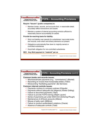 FCPA – Accounting Provisions
Require “Issuers” (public companies) to:
 Maintain books, records, and accounts that, in reasonable detail,
accurately reflect transactions and assets
 Maintain a system of internal accounting controls sufficient to
reasonably assure accountability for assets
Provide far-reaching basis for liability:
 Strict civil liability over parents for subsidiaries’ inaccurate books
and records, even when anti-bribery elements not present
 Obligations automatically flow down to majority-owned or
controlled subsidiaries
 Good-faith obligation for non-controlled subsidiaries
SEC: Any illicit payment is “material” per se
Copyright © 2013 FraudResourceNet™ LLC

Copyright © 2013 Miller & Chevalier Chartered

FCPA – Accounting Provisions (cont’d)
Common books and records issues:
 Mischaracterized payments (e.g., “commissions”) (Biomet)
 Recording an invoice that incorporates bribes (Triton)
 Misrecording “facilitating payments” (BJ Services)
Common internal controls issues:
 Payments contrary to company policies (Chiquita)
 Payments without adequate due diligence (Parker Drilling)
 Failure to document payments (Titan)
 Failure to provide FCPA training (Ralph Lauren)
 Series of payments just under DOA limit (Schering-Plough)
 Maintenance of off-book accounts (Allianz)
 Misuse of petty cash (Willbros)
 Failure to conduct audits/detect violations (Oracle)
 Absence of adequate controls (Total)
Copyright © 2013 FraudResourceNet™ LLC

Copyright © 2013 Miller & Chevalier Chartered

 