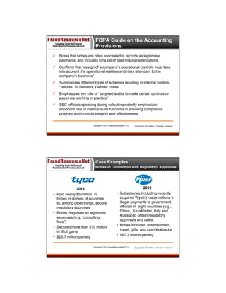 FCPA Guide on the Accounting
Provisions


Notes that bribes are often concealed in records as legitimate
payments, and includes long list of past mischaracterizations



Confirms that “design of a company’s operational controls must take
into account the operational realities and risks attendant to the
company’s business”



Summarizes different types of schemes resulting in internal controls
“failures” in Siemens, Daimler cases



Emphasizes key role of “targeted audits to make certain controls on
paper are working in practice”



SEC officials speaking during rollout repeatedly emphasized
important role of internal audit functions in ensuring compliance
program and controls integrity and effectiveness

Copyright © 2013 FraudResourceNet™ LLC

Copyright © 2013 Miller & Chevalier Chartered

Case Examples
Bribes in Connection with Regulatory Approvals

•

•

•
•

2012
Paid nearly $5 million in
bribes in dozens of countries
to, among other things, secure
regulatory approvals
Bribes disguised as legitimate
expenses (e.g. ‘consulting
fees”)
Secured more than $10 million
in illicit gains
$26,7 million penalty

2012
• Subsidiaries (including recently
acquired Wyeth) made millions in
illegal payments to government
officials in eight countries (e.g.,
China, Kazakhstan, Italy and
Russia) to obtain regulatory
approvals and sales.
• Bribes included entertainment,
travel, gifts, and cash kickbacks
• $60.2 million penalty

Copyright © 2013 FraudResourceNet™ LLC

Copyright © 2013 Miller & Chevalier Chartered
33

 