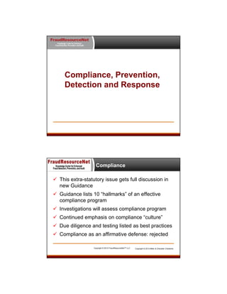 FraudResourceNet
Knowledge Center for Enhanced
Fraud Detection, Prevention, and Audit

Compliance, Prevention,
Detection and Response

Compliance
 This extra-statutory issue gets full discussion in
new Guidance
 Guidance lists 10 “hallmarks” of an effective
compliance program
 Investigations will assess compliance program
 Continued emphasis on compliance “culture”
 Due diligence and testing listed as best practices
 Compliance as an affirmative defense: rejected
Copyright © 2013 FraudResourceNet™ LLC

Copyright © 2013 Miller & Chevalier Chartered

 