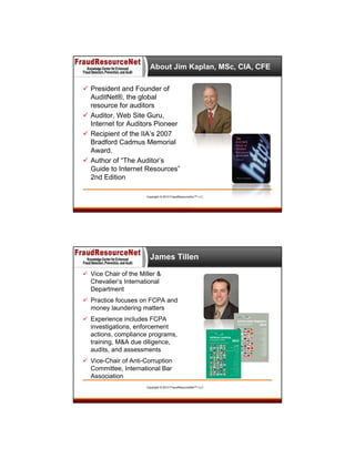 About Jim Kaplan, MSc, CIA, CFE
 President and Founder of
AuditNet®, the global
resource for auditors
 Auditor, Web Site Guru,
Internet for Auditors Pioneer
 Recipient of the IIA’s 2007
Bradford Cadmus Memorial
Award.
 Author of “The Auditor’s
Guide to Internet Resources”
2nd Edition
Copyright © 2013 FraudResourceNet™ LLC

James Tillen
 Vice Chair of the Miller &
Chevalier’s International
Department
 Practice focuses on FCPA and
money laundering matters
 Experience includes FCPA
investigations, enforcement
actions, compliance programs,
training, M&A due diligence,
audits, and assessments
 Vice-Chair of Anti-Corruption
Committee, International Bar
Association
Copyright © 2013 FraudResourceNet™ LLC

 