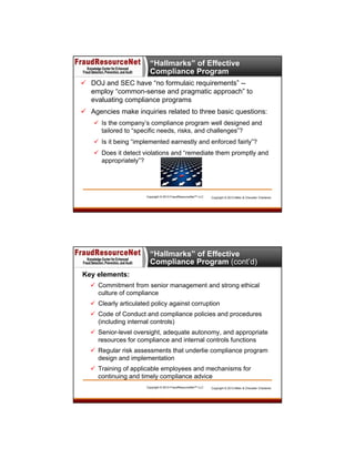 “Hallmarks” of Effective
Compliance Program
 DOJ and SEC have “no formulaic requirements” -employ “common-sense and pragmatic approach” to
evaluating compliance programs
 Agencies make inquiries related to three basic questions:
 Is the company’s compliance program well designed and
tailored to “specific needs, risks, and challenges”?
 Is it being “implemented earnestly and enforced fairly”?
 Does it detect violations and “remediate them promptly and
appropriately”?

Copyright © 2013 FraudResourceNet™ LLC

Copyright © 2013 Miller & Chevalier Chartered

“Hallmarks” of Effective
Compliance Program (cont’d)
Key elements:
 Commitment from senior management and strong ethical
culture of compliance
 Clearly articulated policy against corruption
 Code of Conduct and compliance policies and procedures
(including internal controls)
 Senior-level oversight, adequate autonomy, and appropriate
resources for compliance and internal controls functions
 Regular risk assessments that underlie compliance program
design and implementation
 Training of applicable employees and mechanisms for
continuing and timely compliance advice
Copyright © 2013 FraudResourceNet™ LLC

Copyright © 2013 Miller & Chevalier Chartered

 