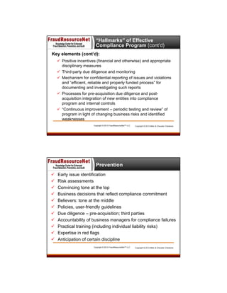 “Hallmarks” of Effective
Compliance Program (cont’d)
Key elements (cont’d):
 Positive incentives (financial and otherwise) and appropriate
disciplinary measures
 Third-party due diligence and monitoring
 Mechanism for confidential reporting of issues and violations
and “efficient, reliable and properly funded process” for
documenting and investigating such reports
 Processes for pre-acquisition due diligence and postacquisition integration of new entities into compliance
program and internal controls
 “Continuous improvement – periodic testing and review” of
program in light of changing business risks and identified
weaknesses
Copyright © 2013 FraudResourceNet™ LLC

Copyright © 2013 Miller & Chevalier Chartered

Prevention












Early issue identification
Risk assessments
Convincing tone at the top
Business decisions that reflect compliance commitment
Believers: tone at the middle
Policies, user-friendly guidelines
Due diligence – pre-acquisition; third parties
Accountability of business managers for compliance failures
Practical training (including individual liability risks)
Expertise in red flags
Anticipation of certain discipline
Copyright © 2013 FraudResourceNet™ LLC

Copyright © 2013 Miller & Chevalier Chartered

 