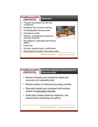 Detection
 Frequent discussions of risks and
compliance
 Feedback from in-person training
 Knowledgeable financial audits
 Compliance audits
 Hotlines, whistleblower protections,
reporting channels
 Due diligence, especially post-closing
(M&A)
 Field visits
 Surveys, questionnaires, certifications
 Monitoring third parties, third-party audits
Copyright © 2013 FraudResourceNet™ LLC

Copyright © 2013 Miller & Chevalier Chartered

Detection: Agencies’ Expectations for
Financial Audits

 Review of books and records for detail and
accuracy (no materiality test)
 Review system of internal accounting controls
 Recorded assets are compared with existing
assets at reasonable intervals
 Audit sites chosen based on objective, riskbased factors (including corruption)

Copyright © 2013 FraudResourceNet™ LLC

Copyright © 2013 Miller & Chevalier Chartered

 