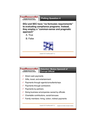 Polling Question 4
DOJ and SEC have “no formulaic requirements”
to evaluating compliance programs. Instead,
they employ a “common-sense and pragmatic
approach”
A. True
B. False

Copyright © 2013 FraudResourceNet™ LLC

Detection: Modus Operandi of
Corrupt Official
 Direct cash payments
 Gifts, travel, and entertainment
 Payments through agents/consultants/reps
 Payments through contractors
 Payments by partners
 Doing business w/companies owned by officials
 Charitable contributions, social bonuses
 Family members: hiring, tuition, indirect payments

Copyright © 2013 FraudResourceNet™ LLC

Copyright © 2013 Miller & Chevalier Chartered

 