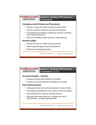 Detection: Spotting FCPA Issues in
Transactions
Compliance with Policies and Procedures
 Failures to comply with Code of Conduct or other policies
 Failures to abide by notification and approval procedures
 Consolidated responsibility for authorizing, recording, controlling,
and reviewing of payments
 Failure of an affiliate to obtain sign-offs or auditor opinions

General Ledger
 Off-book accounts or multiple accounting records
 Failure of general ledger account reconciliations
 References to facilitating payments
Copyright © 2013 FraudResourceNet™ LLC

Copyright © 2013 Miller & Chevalier Chartered

Detection: Spotting FCPA Issues in
Transactions (cont’d)
Accounts Payable – Vendors
 Improper recording of A/P liabilities or purchases
 Incorrect amounts recorded for A/P liabilities or purchases

Cash Disbursements
 Inadequate controls over cash disbursements or manual checks
 Consolidated responsibility for cash, checks or bank reconciliation
 Cash payments from other than imprest petty cash
 Suspicious petty cash activity (e.g., excessive use; lack of
documentation; unusually large payments)

Copyright © 2013 FraudResourceNet™ LLC

Copyright © 2013 Miller & Chevalier Chartered

 