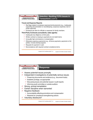 Detection: Spotting FCPA Issues in
Transactions (cont’d)
Travel and Expense Reports
 Red flags related to employee expenses/reimbursements (e.g., inadequate
supporting documentation or recordkeeping; suspicious expenses; lack of
proper approval)
 Excessive per diem for officials or expenses for family members

Third Party Contracts (consultants, sales agents)
 Inadequate due diligence on third party
 Written contract is missing or payments do not match terms
 Unusually high commissions or compensation
 Otherwise suspicious payments (e.g., off-shore payments; payments to 3rd
parties; invoices lacking support)
 Requests for payment in cash
 Noncompliance with required contract compliance terms

Copyright © 2013 FraudResourceNet™ LLC

Copyright © 2013 Miller & Chevalier Chartered

Response
 Assess potential issues promptly
 Independent investigations of potentially serious issues





Preserving documents and evidence (e.g., document holds)
Establish privilege, as appropriate
Discussing issues and potential issues in audit reports
Informing audit committee or outside auditors

 Strong, prompt remediation
 Certain discipline when warranted
 Negative feedback
 Accountability affecting promotions and compensation
 Rewards for compliance-strengthening actions

 Voluntary disclosure?
Copyright © 2013 FraudResourceNet™ LLC

Copyright © 2013 Miller & Chevalier Chartered

 