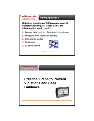Polling Question 5
Detecting violations of FCPA requires use of
numerous techniques. Choose all of the
following that would qualify…
A. Frequent discussions of risks and compliance
B. Feedback from in-person training
C. Compliance audits
D. Field visits
E. All of the above
Copyright © 2013 FraudResourceNet™ LLC

FraudResourceNet
Knowledge Center for Enhanced
Fraud Detection, Prevention, and Audit

Practical Steps to Prevent
Violations and Seek
Guidance

 