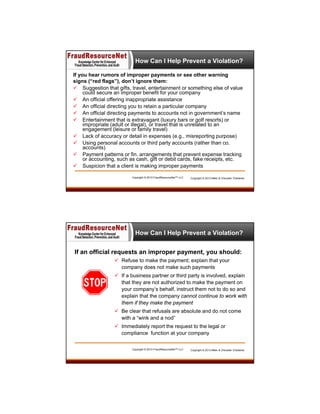 How Can I Help Prevent a Violation?
If you hear rumors of improper payments or see other warning
signs (“red flags”), don’t ignore them:
 Suggestion that gifts, travel, entertainment or something else of value
could secure an improper benefit for your company
 An official offering inappropriate assistance
 An official directing you to retain a particular company
 An official directing payments to accounts not in government’s name
 Entertainment that is extravagant (luxury bars or golf resorts) or
impropriate (adult or illegal), or travel that is unrelated to an
engagement (leisure or family travel)
 Lack of accuracy or detail in expenses (e.g., misreporting purpose)
 Using personal accounts or third party accounts (rather than co.
accounts)
 Payment patterns or fin. arrangements that prevent expense tracking
or accounting, such as cash, gift or debit cards, fake receipts, etc.
 Suspicion that a client is making improper payments
Copyright © 2013 FraudResourceNet™ LLC

Copyright © 2013 Miller & Chevalier Chartered

How Can I Help Prevent a Violation?
If an official requests an improper payment, you should:
 Refuse to make the payment; explain that your
company does not make such payments
 If a business partner or third party is involved, explain
that they are not authorized to make the payment on
your company’s behalf, instruct them not to do so and
explain that the company cannot continue to work with
them if they make the payment
 Be clear that refusals are absolute and do not come
with a “wink and a nod”
 Immediately report the request to the legal or
compliance function at your company
Copyright © 2013 FraudResourceNet™ LLC

Copyright © 2013 Miller & Chevalier Chartered

 