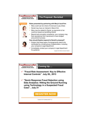 The Proposal: Revisited
SCENARIO:

Risks presented by partnering with Mary's local firm
 Mary could use her share of revenues to pay bribes
 Daniel may have an interest in Mary's firm
 Mary may be related to Daniel, so payments to her
could be viewed as benefitting Daniel
 Beyond anti-corruption compliance, your company may
face reputational risk if perceived to have dodged
procurement process
How should Saskia respond to Daniel's proposal?
 Explain that these types of arrangements need to be
syndicated by a broad group of stakeholders, including
your company’s Legal department
 Immediately contact your company’s Legal department
for guidance © 2013 FraudResourceNet™ LLC Copyright © 2013 Miller & Chevalier Chartered
Copyright

Coming Up….
 ”Fraud Risk Assessment: Key to Effective
Internal Controls” July 26,, 2013
 "Quick Response Fraud Detection using
Data Analytics: Hitting the Ground Running
using Technology in a Suspected Fraud
Case”, July 31

Copyright © 2013 FraudResourceNet™ LLC

 