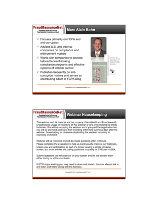 Marc Alain Bohn
 Focuses primarily on FCPA and
anti-corruption
 Advises U.S. and internal
companies on compliance and
enforcement matters
 Works with companies to develop
tailored forward-looking
compliance programs and effective
systems of internal control
 Publishes frequently on anticorruption matters and serves as
contributing editor to FCPA Blog
Copyright © 2013 FraudResourceNet™ LLC

Webinar Housekeeping
This webinar and its material are the property of AuditNet® and FraudAware®.
Unauthorized usage or recording of this webinar or any of its material is strictly
forbidden. We will be recording the webinar and if you paid the registration fee
you will be provided access to that recording within two business days after the
webinar. Downloading or otherwise duplicating the webinar recording is
expressly prohibited.
Webinar will be recorded and will be made available within 48 hours.
Please complete the evaluation to help us continuously improve our Webinars.
Unless you are participating as part of a group viewing a single computer
screen, you must answer the polling questions to qualify for CPE per NASBA.
Submit questions via the chat box on your screen and we will answer them
either during or at the conclusion.
If GTW stops working you may need to close and restart. You can always dial in
and listen and follow along with the handout.
Copyright © 2013 FraudResourceNet™ LLC

 