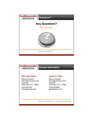 Questions?

Any Questions?
Don’t be Shy!

Copyright © 2013 FraudResourceNet™ LLC

Contact Information

Marc Alain Bohn

James G. Tillen

Miller & Chevalier
655 Fifteenth Street, N.W.
Suite 900
Washington, D.C. 20005

Miller & Chevalier
655 Fifteenth Street, N.W.
Suite 900
Washington, D.C. 20005

(202) 626-5559
mbohn@milchev.com

(202) 626-6068
jtillen@milchev.com

Copyright © 2013 FraudResourceNet™ LLC

Copyright © 2013 Miller & Chevalier Chartered

 